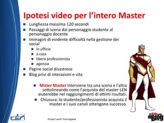 Ipotesi video per l’intero Master
 Lunghezza massima 120 secondi
 Passaggi di scena dal personaggio studente al
personaggio docente
 Immagini di evidente difficoltà nella gestione dei
social
 in ufficio
 a casa
 libero professionista
 agenzia
 Pagine social disastrose
 Blog privi di interazioni e vita
 Mister Master interviene tra una scena e l'altra
sottolineando come l'acquisto del master LEN
aiuterebbe nel raggiungimenti di ottimi risultati.
 Chiusura: lo studente/professionista acquista il
master e i suoi canali ottengono successo.
Project work Trainingweb
14
 