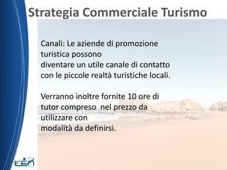 Strategia Commerciale Turismo
Canali: Le aziende di promozione
turistica possono
diventare un utile canale di contatto
con le piccole realtà turistiche locali.
Verranno inoltre fornite 10 ore di
tutor compreso nel prezzo da
utilizzare con
modalità da definirsi.
 