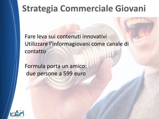 Strategia Commerciale Giovani
Fare leva sui contenuti innovativi
Utilizzare l’Informagiovani come canale di
contatto
Formula porta un amico:
due persone a 599 euro
 