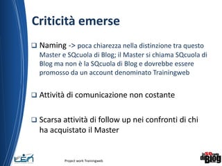 Criticità emerse
 Naming -> poca chiarezza nella distinzione tra questo
Master e SQcuola di Blog; il Master si chiama SQcuola di
Blog ma non è la SQcuola di Blog e dovrebbe essere
promosso da un account denominato Trainingweb
 Attività di comunicazione non costante
 Scarsa attività di follow up nei confronti di chi
ha acquistato il Master
Project work Trainingweb
8
 