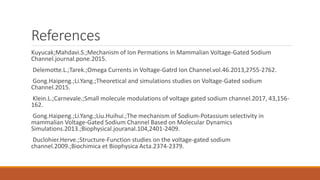 References
Kuyucak;Mahdavi.S.;Mechanism of Ion Permations in Mammalian Voltage-Gated Sodium
Channel.journal.pone.2015.
Delemotte.L.;Tarek.;Omega Currents in Voltage-Gatrd Ion Channel.vol.46.2013,2755-2762.
Gong.Haipeng.;Li.Yang.;Theoretical and simulations studies on Voltage-Gated sodium
Channel.2015.
Klein.L.;Carnevale.;Small molecule modulations of voltage gated sodium channel.2017, 43,156-
162.
Gong.Haipeng.;Li.Yang.;Liu.Huihui.;The mechanism of Sodium-Potassium selectivity in
mammalian Voltage-Gated Sodium Channel Based on Molecular Dynamics
Simulations.2013.;Biophysical.jouranal.104,2401-2409.
Duclohier.Herve.;Structure-Function studies on the voltage-gated sodium
channel.2009.;Biochimica et Biophysica Acta.2374-2379.
 