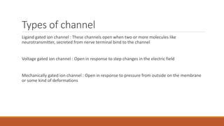 Types of channel
Ligand gated ion channel : These channels open when two or more molecules like
neurotransmitter, secreted from nerve terminal bind to the channel
Voltage gated ion channel : Open in response to step changes in the electric field
Mechanically gated ion channel : Open in response to pressure from outside on the membrane
or some kind of deformations
 