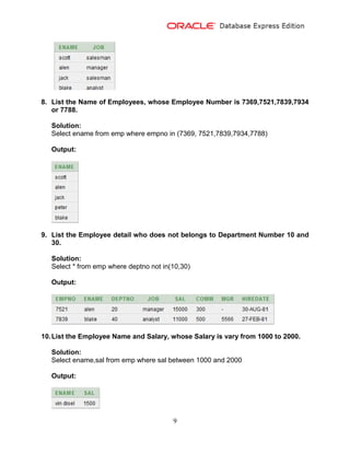9
8. List the Name of Employees, whose Employee Number is 7369,7521,7839,7934
or 7788.
Solution:
Select ename from emp where empno in (7369, 7521,7839,7934,7788)
Output:
9. List the Employee detail who does not belongs to Department Number 10 and
30.
Solution:
Select * from emp where deptno not in(10,30)
Output:
10.List the Employee Name and Salary, whose Salary is vary from 1000 to 2000.
Solution:
Select ename,sal from emp where sal between 1000 and 2000
Output:
 