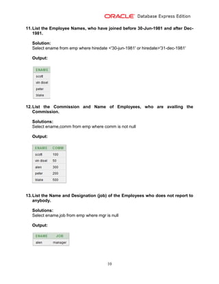 10
11.List the Employee Names, who have joined before 30-Jun-1981 and after Dec-
1981.
Solution:
Select ename from emp where hiredate <'30-jun-1981' or hiredate>'31-dec-1981'
Output:
12.List the Commission and Name of Employees, who are availing the
Commission.
Solutions:
Select ename,comm from emp where comm is not null
Output:
13.List the Name and Designation (job) of the Employees who does not report to
anybody.
Solutions:
Select ename,job from emp where mgr is null
Output:
 