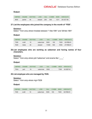 15
Output:
27.List the employees who joined the company in the month of “FEB”.
Solution:
Select * from emp where hiredate between '1-feb-1981' and '28-feb-1981'
Output:
28.List employees who are working as salesman and having names of four
characters.
Solution:
Select * from emp where job='salesman' and ename like '____'
Output:
29.List employee who are managed by 7839.
Solution:
Select * from emp where mgr=7839
Output:
 