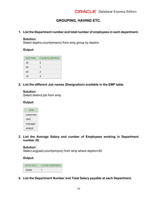 16
GROUPING, HAVING ETC.
1. List the Department number and total number of employees in each department.
Solution:
Select deptno,count(empno) from emp group by deptno
Output:
2. List the different Job names (Designation) available in the EMP table.
Solution:
Select distinct job from emp
Output:
3. List the Average Salary and number of Employees working in Department
number 20.
Solution:
Select avg(sal),count(empno) from emp where deptno=20
Output:
4. List the Department Number and Total Salary payable at each Department.
 
