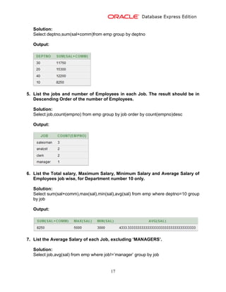 17
Solution:
Select deptno,sum(sal+comm)from emp group by deptno
Output:
5. List the jobs and number of Employees in each Job. The result should be in
Descending Order of the number of Employees.
Solution:
Select job,count(empno) from emp group by job order by count(empno)desc
Output:
6. List the Total salary, Maximum Salary, Minimum Salary and Average Salary of
Employees job wise, for Department number 10 only.
Solution:
Select sum(sal+comm),max(sal),min(sal),avg(sal) from emp where deptno=10 group
by job
Output:
7. List the Average Salary of each Job, excluding ‘MANAGERS’.
Solution:
Select job,avg(sal) from emp where job!=’manager’ group by job
 