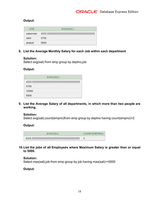 18
Output:
8. List the Average Monthly Salary for each Job within each department
Solution:
Select avg(sal) from emp group by deptno,job
Output:
9. List the Average Salary of all departments, in which more than two people are
working.
Solution:
Select avg(sal),count(empno)from emp group by deptno having count(empno)>2
Output:
10.List the jobs of all Employees where Maximum Salary is greater than or equal
to 5000.
Solution:
Select max(sal),job from emp group by job having max(sal)>=5000
Output:
 