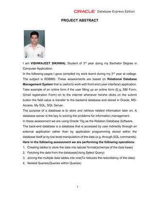 1
PROJECT ABSTRACT
I am VISHWAJEET SIKHWAL Student of 3rd year doing my Bachelor Degree in
Computer Application.
In the following pages I gave compiled my work learnt during my 3rd year at college.
The subject is RDBMS. These assessments are based on Relational Database
Management System that is useful to work with front end (user interface) application.
Take example of an online form if the user filling up an online form (E.g. SBI Form,
Gmail registration Form) on to the internet whenever he/she clicks on the submit
button the field value is transfer to the backend database and stored in Oracle, MS-
Access, My SQL, SQL Server.
The purpose of a database is to store and retrieve related information later on. A
database server is the key to solving the problems for information management.
In these assessment we are using Oracle 10g as the Relation Database Software.
The back-end database is a database that is accessed by user indirectly through an
external application rather than by application programming stored within the
database itself or by low level manipulation of the data (e.g. through SQL commands).
Here in the following assessment we are performing the following operations:
1. Creating tables to store the data into tabular format(schemas of the data base)
2. Fetching the data from the database(Using Select Query)
3. Joining the multiple data tables into one(To reduces the redundancy of the data)
4. Nested Queries(Queries within Queries)
 