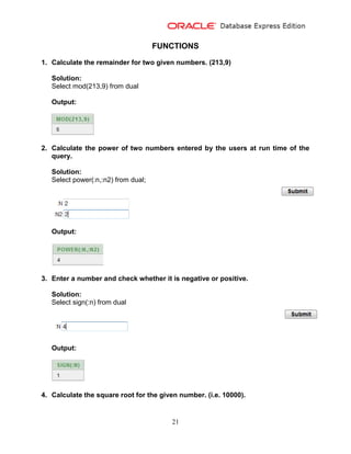21
FUNCTIONS
1. Calculate the remainder for two given numbers. (213,9)
Solution:
Select mod(213,9) from dual
Output:
2. Calculate the power of two numbers entered by the users at run time of the
query.
Solution:
Select power(:n,:n2) from dual;
Output:
3. Enter a number and check whether it is negative or positive.
Solution:
Select sign(:n) from dual
Output:
4. Calculate the square root for the given number. (i.e. 10000).
 