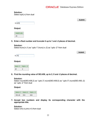 22
Solution:
Select sqrt(:n) from dual
Output:
5. Enter a float number and truncate it up to 1 and -2 places of decimal.
Solution:
Select trunc(:n,1) as “upto 1”,trunc(:n,-2) as “upto -2” from dual
Output:
6. Find the rounding value of 563.456, up to 2, 0 and -2 places of decimal.
Solution:
Select round(563.456,2) as “upto 2”,round(563.456,0) as “upto 0”,round(563.456,-2)
as “upto -2” from dual
Output:
7. Accept two numbers and display its corresponding character with the
appropriate title.
Solution:
Select chr(:n),chr(:n1) from dual
 