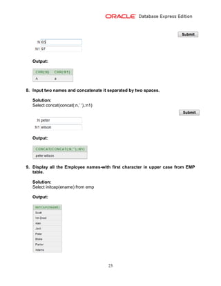 23
Output:
8. Input two names and concatenate it separated by two spaces.
Solution:
Select concat(concat(:n,’ ‘),:n1)
Output:
9. Display all the Employee names-with first character in upper case from EMP
table.
Solution:
Select initcap(ename) from emp
Output:
 