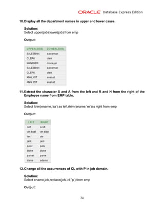 24
10.Display all the department names in upper and lower cases.
Solution:
Select upper(job),lower(job) from emp
Output:
11.Extract the character S and A from the left and R and N from the right of the
Employee name from EMP table.
Solution:
Select ltrim(ename,’sa’) as left,rtrim(ename,’rn’)as right from emp
Output:
12.Change all the occurrences of CL with P in job domain.
Solution:
Select ename,job,replace(job,’cl’,’p’) from emp
Output:
 