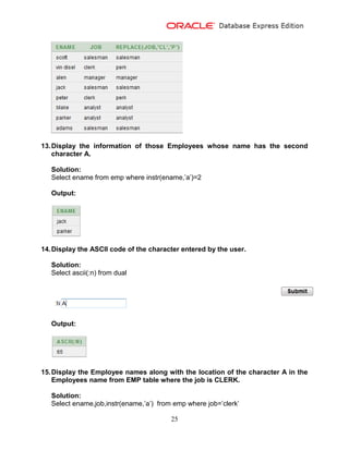 25
13.Display the information of those Employees whose name has the second
character A.
Solution:
Select ename from emp where instr(ename,’a’)=2
Output:
14.Display the ASCII code of the character entered by the user.
Solution:
Select ascii(:n) from dual
Output:
15.Display the Employee names along with the location of the character A in the
Employees name from EMP table where the job is CLERK.
Solution:
Select ename,job,instr(ename,’a’) from emp where job=’clerk’
 
