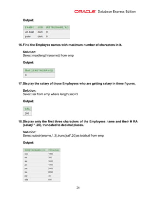 26
Output:
16.Find the Employee names with maximum number of characters in it.
Solution:
Select max(length(ename)) from emp
Output:
17.Display the salary of those Employees who are getting salary in three figures.
Solution:
Select sal from emp where length(sal)=3
Output:
18.Display only the first three characters of the Employees name and their H RA
(salary * .20), truncated to decimal places.
Solution:
Select substr(ename,1,3),trunc(sal*.20)as totalsal from emp
Output:
 