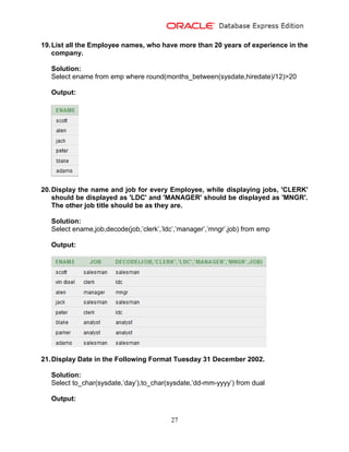 27
19.List all the Employee names, who have more than 20 years of experience in the
company.
Solution:
Select ename from emp where round(months_between(sysdate,hiredate)/12)>20
Output:
20.Display the name and job for every Employee, while displaying jobs, 'CLERK'
should be displayed as 'LDC' and 'MANAGER' should be displayed as 'MNGR'.
The other job title should be as they are.
Solution:
Select ename,job,decode(job,’clerk’,’ldc’,’manager’,’mngr’,job) from emp
Output:
21.Display Date in the Following Format Tuesday 31 December 2002.
Solution:
Select to_char(sysdate,’day’),to_char(sysdate,’dd-mm-yyyy’) from dual
Output:
 