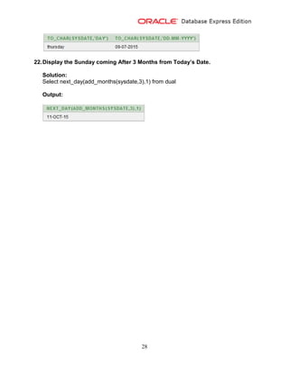 28
22.Display the Sunday coming After 3 Months from Today’s Date.
Solution:
Select next_day(add_months(sysdate,3),1) from dual
Output:
 