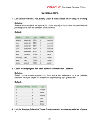29
Coverage Joins
1. List Employee Name, Job, Salary, Grade & the Location where they are working
Solution:
Select e.ename,e.job,e.sal,s.grade,d.loc from emp e join dept d on e.deptno=d.deptno
join salgrade s on e.sal between losal and hisal
Output:
2. Count the Employees For Each Salary Grade for Each Location
Solution:
Select count(e.empno),s.grade,d.loc from emp e join salgrade s on e.sal between
losal and hisal join dept d on e.deptno=d.deptno group by s.grade,d.loc
Output:
3. List the Average Salary for Those Employees who are drawing salaries of grade
3
 