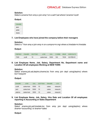31
Solution:
Select e.ename from emp e join emp f on e.sal>f.sal where f.ename=’scott’
Output:
7. List Employees who have joined the company before their managers
Solution:
Select e.* from emp e join emp m on e.empno=m.mgr where e.hiredate<m.hiredate
Output:
8. List Employee Name, Job, Salary, Department No, Department name and
Location Of all employees Working at NEW YORK
Solution:
Select ename,job,sal,deptno,dname,loc from emp join dept using(deptno) where
loc=’newyork’
Output:
9. List Employee Name, Job, Salary, Hire Date and Location Of all employees
reporting in Accounting or Sales Department
Solution:
Select ename,job,sal,hiredate,loc from emp join dept using(deptno) where
dname=’accounting’ or dname=’sales’
Output:
 