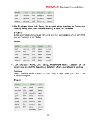 32
10.List Employee Name, Job, Salary, Department Name, Location for Employees
drawing salary more than 2000 and working at New York or Dallas
Solution:
Select ename,job,sal,dname,loc from emp join dept using(deptno) where sal>2000
and loc=’newyork’ or loc=’dallas’
Output:
11. List Employee Name, Job, Salary, Department Name, Location Of all
employees, also list the Department Details in which no employee is working
Solution:
Select e.ename,e.sal,d.dname,d.loc from emp e right outer join dept d on
e.deptno=d.deptno
Output:
 