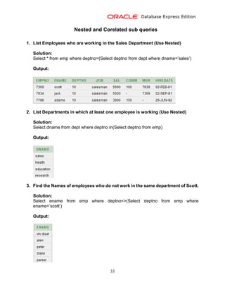 33
Nested and Corelated sub queries
1. List Employees who are working in the Sales Department (Use Nested)
Solution:
Select * from emp where deptno=(Select deptno from dept where dname=’sales’)
Output:
2. List Departments in which at least one employee is working (Use Nested)
Solution:
Select dname from dept where deptno in(Select deptno from emp)
Output:
3. Find the Names of employees who do not work in the same department of Scott.
Solution:
Select ename from emp where deptno<>(Select deptno from emp where
ename=’scott’)
Output:
 