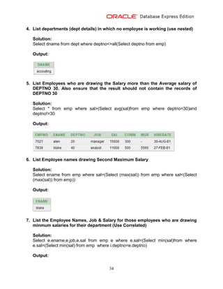 34
4. List departments (dept details) in which no employee is working (use nested)
Solution:
Select dname from dept where deptno<>all(Select deptno from emp)
Output:
5. List Employees who are drawing the Salary more than the Average salary of
DEPTNO 30. Also ensure that the result should not contain the records of
DEPTNO 30
Solution:
Select * from emp where sal>(Select avg(sal)from emp where deptno=30)and
deptno!=30
Output:
6. List Employee names drawing Second Maximum Salary
Solution:
Select ename from emp where sal=(Select (max(sal)) from emp where sal<(Select
(max(sal)) from emp))
Output:
7. List the Employee Names, Job & Salary for those employees who are drawing
minmum salaries for their department (Use Correlated)
Solution:
Select e.ename,e.job,e.sal from emp e where e.sal=(Select min(sal)from where
e.sal=(Select min(sal) from emp where i.deptno=e.deptno)
Output:
 