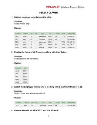 7
SELECT CLAUSE
1. List out employee records from the table.
Solution:
Select * from emp
Output:
2. Display the Name of all Employees along with their Salary.
Solution:
Select ename, sal from emp
Output:
3. List all the Employee Names who is working with Department Number is 20.
Solution:
Select * from emp where deptno=20
Output:
4. List the Name of all ‘ANALYST’ and ‘SALESMAN’.
 