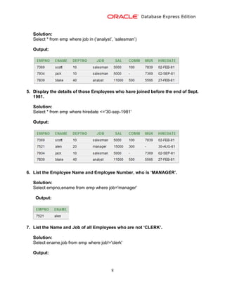8
Solution:
Select * from emp where job in (‘analyst’, ’salesman’)
Output:
5. Display the details of those Employees who have joined before the end of Sept.
1981.
Solution:
Select * from emp where hiredate <='30-sep-1981'
Output:
6. List the Employee Name and Employee Number, who is ‘MANAGER’.
Solution:
Select empno,ename from emp where job='manager'
Output:
7. List the Name and Job of all Employees who are not ‘CLERK’.
Solution:
Select ename,job from emp where job!='clerk'
Output:
 