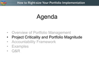 How to Right-size Your Portfolio Implementation



                    Agenda

•   Overview of Portfolio Management
•   Project Criticality and Portfolio Magnitude
•   Accountability Framework
•   Examples
•   Q&R
 