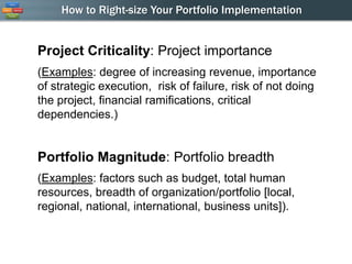 How to Right-size Your Portfolio Implementation


Project Criticality: Project importance
(Examples: degree of increasing revenue, importance
of strategic execution, risk of failure, risk of not doing
the project, financial ramifications, critical
dependencies.)


Portfolio Magnitude: Portfolio breadth
(Examples: factors such as budget, total human
resources, breadth of organization/portfolio [local,
regional, national, international, business units]).
 