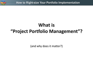 How to Right-size Your Portfolio Implementation




             What is
“Project Portfolio Management”?

            (and why does it matter?)
 