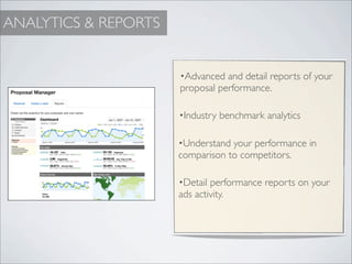 ANALYTICS & REPORTS


                      •Advanced and detail reports of your
                      proposal performance.

                      •Industry benchmark analytics


                      •Understand your performance in
                      comparison to competitors.

                      •Detail performance reports on your
                      ads activity.
 