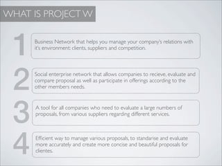 WHAT IS PROJECT W


 1   Business Network that helps you manage your company’s relations with
     it’s environment: clients, suppliers and competition.




 2   Social enterprise network that allows companies to recieve, evaluate and
     compare proposal as well as participate in offerings according to the
     other members needs.




 3    A tool for all companies who need to evaluate a large numbers of
      proposals, from various suppliers regarding different services.




 4    Efﬁcient way to manage various proposals, to standarise and evaluate
      more accurately and create more concise and beautiful proposals for
      clientes.
 