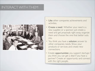 INTERACT WITH THEM


                     •   Like other companies achievements and
                         activities.
                     • Create a need. Whether your need is a
                       new supplier, or a sponsor just create a
                       need and get proposals right away, organize
                       them and choose the one that better suits
                       you.
                     • You think you have a solution: answer to
                       other companies needs. Show your
                       products or services and create new
                       connections.
                     •   Create opportunities: you support startups ?
                         you think you can get a deal if you have a
                         partner? Create an opportunity and connect
                         with the right people.
 