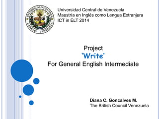 Universidad Central de Venezuela
Maestría en Inglés como Lengua Extranjera
ICT in ELT 2014
Diana C. Goncalves M.
The British Council Venezuela
Project
‘Write’
For General English Intermediate
 