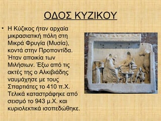 ΟΔΟΣ ΚΥΖΙΚΟΥ
• Η Κύζικος ήταν αρχαία
μικρασιατική πόλη στη
Μικρά Φρυγία (Μυσία),
κοντά στην Προποντίδα.
Ήταν αποικία των
Μιλήσιων. Έξω από τις
ακτές της ο Αλκιβιάδης
ναυμάχησε με τους
Σπαρτιάτες το 410 π.Χ.
Τελικά καταστράφηκε από
σεισμό το 943 μ.Χ. και
κυριολεκτικά ισοπεδώθηκε.
 