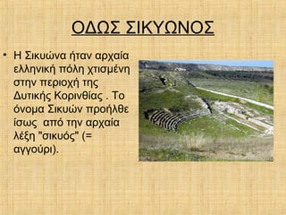 ΟΔΩΣ ΣΙΚΥΩΝΟΣ
• Η Σικυώνα ήταν αρχαία
ελληνική πόλη χτισμένη
στην περιοχή της
Δυτικής Κορινθίας . Το
όνομα Σικυών προήλθε
ίσως από την αρχαία
λέξη "σικυός" (=
αγγούρι).
 