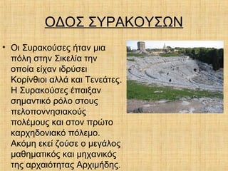 ΟΔΟΣ ΣΥΡΑΚΟΥΣΩΝ
• Οι Συρακούσες ήταν μια
πόλη στην Σικελία την
οποία είχαν ιδρύσει
Κορίνθιοι αλλά και Τενεάτες.
Η Συρακούσες έπαιξαν
σημαντικό ρόλο στους
πελοποννησιακούς
πολέμους και στον πρώτο
καρχηδονιακό πόλεμο.
Ακόμη εκεί ζούσε ο μεγάλος
μαθηματικός και μηχανικός
της αρχαιότητας Αρχιμήδης.
 