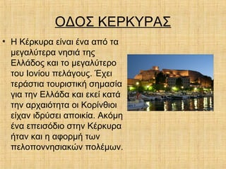 ΟΔΟΣ ΚΕΡΚΥΡΑΣ
• Η Κέρκυρα είναι ένα από τα
μεγαλύτερα νησιά της
Ελλάδος και το μεγαλύτερο
του Ιονίου πελάγους. Έχει
τεράστια τουριστική σημασία
για την Ελλάδα και εκεί κατά
την αρχαιότητα οι Κορίνθιοι
είχαν ιδρύσει αποικία. Ακόμη
ένα επεισόδιο στην Κέρκυρα
ήταν και η αφορμή των
πελοποννησιακών πολέμων.
 