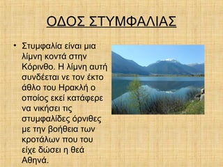 ΟΔΟΣ ΣΤΥΜΦΑΛΙΑΣ
• Στυμφαλία είναι μια
λίμνη κοντά στην
Κόρινθο. Η λίμνη αυτή
συνδέεται νε τον έκτο
άθλο του Ηρακλή ο
οποίος εκεί κατάφερε
να νικήσει τις
στυμφαλίδες όρνιθες
με την βοήθεια των
κροτάλων που του
είχε δώσει η θεά
Αθηνά.
 