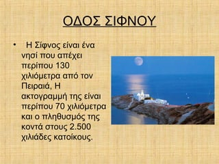 ΟΔΟΣ ΣΙΦΝΟΥ
• Η Σίφνος είναι ένα
νησί που απέχει
περίπου 130
χιλιόμετρα από τον
Πειραιά, Η
ακτογραμμή της είναι
περίπου 70 χιλιόμετρα
και ο πληθυσμός της
κοντά στους 2.500
χιλιάδες κατοίκους.
 