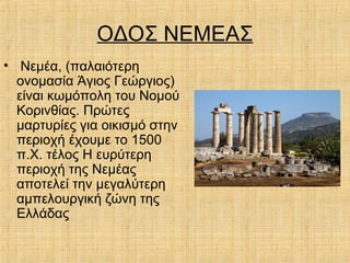 ΟΔΟΣ ΝΕΜΕΑΣ
• Νεμέα, (παλαιότερη
ονομασία Άγιος Γεώργιος)
είναι κωμόπολη του Νομού
Κορινθίας. Πρώτες
μαρτυρίες για οικισμό στην
περιοχή έχουμε το 1500
π.Χ. τέλος Η ευρύτερη
περιοχή της Νεμέας
αποτελεί την μεγαλύτερη
αμπελουργική ζώνη της
Ελλάδας
 