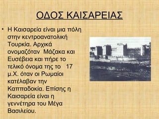 ΟΔΟΣ ΚΑΙΣΑΡΕΙΑΣ
• Η Καισαρεία είναι μια πόλη
στην κεντροανατολική
Τουρκία. Αρχικά
ονομαζόταν Μάζακα και
Ευσέβεια και πήρε το
τελικό όνομα της το 17
μ.Χ. όταν οι Ρωμαίοι
κατέλαβαν την
Καππαδοκία. Επίσης η
Καισαρεία είναι η
γεννέτηρα του Μέγα
Βασιλείου.
 