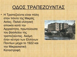 ΟΔΟΣ ΤΡΑΠΕΖΟΥΝΤΑΣ
• Η Τραπεζούντα είναι πόλη
στον πόντο της Μικράς
Ασίας. Παλιά ελληνική
αποικία κατά την
Αρχαιότητα, πρωτεύουσα
του βασιλείου της
τραπεζούντας. Ακόμη
ήταν κέντρο των Ελλήνων
Ποντίων μέχρι το 1922 και
την Μικρασιατική
Καταστροφή
 