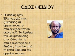 ΟΔΟΣ ΦΕΙΔΙΟΥ
• Ο Φειδίας ήταν
Έλληνας γλύπτης,
ζωγράφος και
αρχιτέκτονας, ο
οποίος έζησε τον 5ο
αιώνα π.Χ. Το Άγαλμα
του Ολυμπίου Διός
στην Ολυμπία, το
οποίο φιλοτέχνησε ο
Φειδίας, ήταν ένα από
τα Επτά θαύματα του
αρχαίου κόσμου.
 