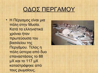 ΟΔΟΣ ΠΕΡΓΑΜΟΥ
• Η Πέργαμος είναι μια
πόλη στην Μυσία.
Κατά τα ελληνιστικά
χρόνια ήταν
πρωτεύουσα του
βασιλείου της
Περγάμου. Τέλος η
πόλη ύστερα από δυο
επαναστάσεις το 88
μΧ και το 117 μΧ
καταστράφηκε από
τους ρωμαίους.
 