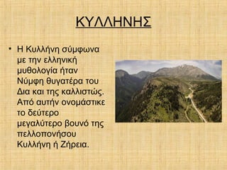 ΚΥΛΛΗΝΗΣ
• Η Κυλλήνη σύμφωνα
με την ελληνική
μυθολογία ήταν
Νύμφη θυγατέρα του
Δια και της καλλιστώς.
Από αυτήν ονομάστικε
το δεύτερο
μεγαλύτερο βουνό της
πελλοπονήσου
Κυλλήνη ή Ζήρεια.
 