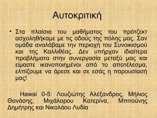 Αυτοκριτική
• Στα πλαίσια του μαθήματος του πρότζεκτ
ασχοληθήκαμε με τις οδούς της πόλης μας. Σαν
ομάδα αναλάβαμε την περιοχή του Συνοικισμού
και της Καλλιθέας. Δεν υπήρχαν ιδιαίτερα
προβλήματα στην συνεργασία μεταξύ μας και
είμαστε ικανοποιημένοι από το αποτέλεσμα,
ελπίζουμε να άρεσε και σε εσάς η παρουσίασή
μας!
Hawai 0-5: Λουζιώτης Αλέξανδρος, Μήλιος
Θανάσης, Μιχάλαρου Κατερίνα, Μπιτούνης
Δημήτρης και Νικολάου Λυδία
 