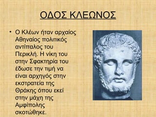 ΟΔΟΣ ΚΛΕΩΝΟΣ
• Ο Κλέων ήταν αρχαίος
Αθηναίος πολιτικός
αντίπαλος του
Περικλή. Η νίκη του
στην Σφακτηρία του
έδωσε την τιμή να
είναι αρχηγός στην
εκστρατεία της
Θράκης όπου εκεί
στην μάχη της
Αμφίπολης
σκοτώθηκε.
 