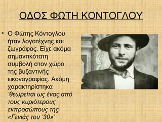 ΟΔΟΣ ΦΩΤΗ ΚΟΝΤΟΓΛΟΥ
• Ο Φώτης Κόντογλου
ήταν λογοτέχνης και
ζωγράφος. Είχε ακόμα
σημαντικότατη
συμβολή στον χώρο
της βυζαντινής
εικονογραφίας. Ακόμη
χαρακτηρίστηκα
‘θεωρείται ως ένας από
τους κυριότερους
εκπροσώπους της
«Γενιάς του ’30»’
 